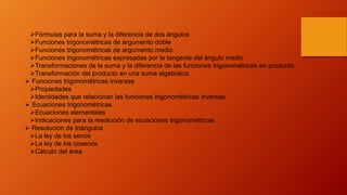 Fórmulas para la suma y la diferencia de dos ángulos
Funciones trigonométricas de argumento doble
Funciones trigonométricas de argumento medio
Funciones trigonométricas expresadas por la tangente del ángulo medio
Transformaciones de la suma y la diferencia de las funciones trigonométricas en producto.
Transformación del producto en una suma algebraica
 Funciones trigonométricas inversas
Propiedades
Identidades que relacionan las funciones trigonométricas inversas
 Ecuaciones trigonométricas
Ecuaciones elementales
Indicaciones para la resolución de ecuaciones trigonométricas
 Resolución de triángulos
La ley de los senos
La ley de los cosenos
Cálculo del área
 