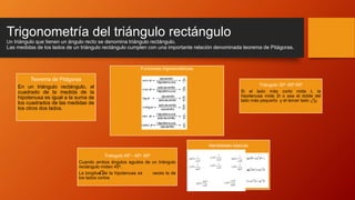Trigonometría del triángulo rectángulo
Un triángulo que tienen un ángulo recto se denomina triángulo rectángulo.
Las medidas de los lados de un triángulo rectángulo cumplen con una importante relación denominada teorema de Pitágoras.
Teorema de Pitágoras
En un triángulo rectángulo, el
cuadrado de la medida de la
hipotenusa es igual a la suma de
los cuadrados de las medidas de
los otros dos lados.
Funciones trigonométricas
Triángulo 30⁰ -60⁰-90⁰
Si el lado más corto mide t, la
hipotenusa mide 2t o sea el doble del
lado más pequeño y el tercer lado
Triángulo 45⁰ - 45⁰- 90⁰
Cuando ambos ángulos agudos de un triángulo
rectángulo miden 45⁰.
La longitud de la hipotenusa es veces la de
los lados cortos
Identidades básicas
3𝑡
2
 