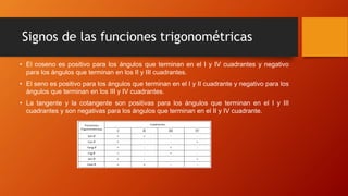 Signos de las funciones trigonométricas
• El coseno es positivo para los ángulos que terminan en el I y IV cuadrantes y negativo
para los ángulos que terminan en los II y III cuadrantes.
• El seno es positivo para los ángulos que terminan en el I y II cuadrante y negativo para los
ángulos que terminan en los III y IV cuadrantes.
• La tangente y la cotangente son positivas para los ángulos que terminan en el I y III
cuadrantes y son negativas para los ángulos que terminan en el II y IV cuadrante.
 