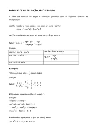 FÓRMULAS DE MULTIPLICAÇÃO: ARCO DUPLO (2a)
A partir das fórmulas de adição e subtração, podemos obter as seguintes fórmulas de
multiplicação:
cos(2a) = cos(a+a) = cos a cos a – sen a sen a = cos2
a – sen2
a =
=cos2
a –(1- cos2
a ) = 2 cos2
a -1
sen(2a) = sen(a+a) = sen a cos a + sen a cos b = 2 sen a cos a
tg(2a) = tg (a+a) =
atg1
tga2
tga.tga1
tgatga
2




Ou seja,
cos 2a = asenacos 22  sen 2a = 2 sen a . cos a
cos 2a = 2 cos2
a – 1
tg 2a =
.atg1
tga2
2

cos 2a= 1 – 2 sen2
a
Exemplos
1) Sabendo que
3
1
)x(tg  , calcule tg(2x).
Solução
tg(2x) =
4
3
8
9
3
2
9
8
3
2
9
1
1
3
1
2
.xtg1
xtg2
2





2) Resolva a equação 1)x(sen3)x2cos(  .
Solução
02)x(sen3)x(sen2
1)x(sen3)x(sen)x(sen1
1)x(sen3)x(sen)x(cos
1)x(sen3)x2cos(
2
22
22




Resolvendo a equação de 2º grau em sen(x), temos:
25169)2(2432 
 
