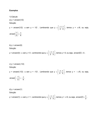 Exemplos
1) Calcule
a) y = arcsen(1/2)
Solução
y = arcsen(1/2)  sen y = 1/2 . Lembrando que y 




 

2
,
2
, temos y =  /6, ou seja,
62
1
arcsen







.
b) y = arcsen(0)
Solução
y = arcsen(0)  sen y = 0 . Lembrando que y 




 

2
,
2
, temos y = 0, ou seja,   00arcsen  .
c) y = arcsen(-1/2)
Solução
y = arcsen(-1/2)  sen y = -1/2 . Lembrando que y 




 

2
,
2
, temos y =  /6, ou seja,
62
1
arcsen







 .
d) y = arcsen(1)
Solução
y = arcsen(1)  sen y = 1 . Lembrando que y 




 

2
,
2
, temos y =  /2, ou seja,  
2
1arcsen

 .
 