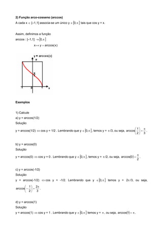 2) Função arco-cosseno (arccos)
A cada x  [–1,1] associa-se um único y   ,0 tais que cos y = x.
Assim, definimos a função
arccos : [–1,1]   ,0
x )xarccos(y 
Exemplos
1) Calcule
a) y = arccos(1/2)
Solução
y = arccos(1/2)  cos y = 1/2 . Lembrando que y   ,0 , temos y =  /3, ou seja,
32
1
arccos







.
b) y = arccos(0)
Solução
y = arccos(0)  cos y = 0 . Lembrando que y   ,0 , temos y =  /2, ou seja,  
2
0arccos

 .
c) y = arccos(-1/2)
Solução
y = arccos(-1/2)  cos y = -1/2. Lembrando que y   ,0 temos y = 2 /3, ou seja,
3
2
2
1
arccos







 .
d) y = arccos(1)
Solução
y = arccos(1)  cos y = 1 . Lembrando que y   ,0 temos y =  , ou seja,   1arccos .
 