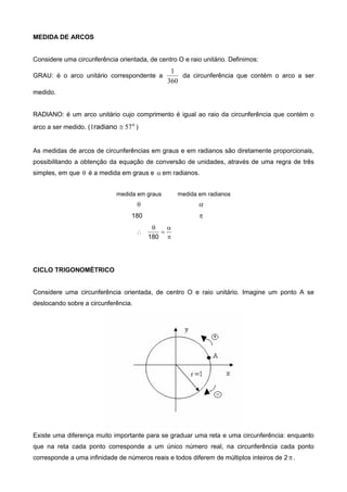 MEDIDA DE ARCOS
Considere uma circunferência orientada, de centro O e raio unitário. Definimos:
GRAU: é o arco unitário correspondente a
360
1
da circunferência que contém o arco a ser
medido.
RADIANO: é um arco unitário cujo comprimento é igual ao raio da circunferência que contém o
arco a ser medido. ( o
radiano 571  )
As medidas de arcos de circunferências em graus e em radianos são diretamente proporcionais,
possibilitando a obtenção da equação de conversão de unidades, através de uma regra de três
simples, em que  é a medida em graus e  em radianos.
medida em graus medida em radianos
 
180 





180
CICLO TRIGONOMÉTRICO
Considere uma circunferência orientada, de centro O e raio unitário. Imagine um ponto A se
deslocando sobre a circunferência.
Existe uma diferença muito importante para se graduar uma reta e uma circunferência: enquanto
que na reta cada ponto corresponde a um único número real, na circunferência cada ponto
corresponde a uma infinidade de números reais e todos diferem de múltiplos inteiros de 2 .
 