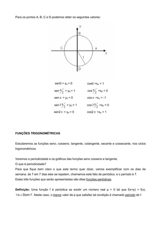 Para os pontos A, B, C e D podemos obter os seguintes valores:
sen0 = yA = 0 cos0 =xA = 1
sen
2
 = yB = 1 cos
2
 =xB = 0
sen  = yC = 0 cos  =xC = -1
sen
2
3 = yD = 1 cos
2
3 =xD = 0
sen2 = yA = 0 cos2  =xA = 1
FUNÇÕES TRIGONOMÉTRICAS
Estudaremos as funções seno, cosseno, tangente, cotangente, secante e cossecante, nos ciclos
trigonométricos.
Veremos a periodicidade e os gráficos das funções seno cosseno e tangente.
O que é periodicidade?
Para que fique bem claro o que este termo quer dizer, vamos exemplificar com os dias da
semana, de 7 em 7 dias eles se repetem, chamamos este fato de periódico, e o período é 7.
Estas três funções que serão apresentadas são ditas funções periódicas.
Definição: Uma função f é periódica se existir um número real p > 0 tal que f(x+p) = f(x),
fDomx  . Neste caso, o menor valor de p que satisfaz tal condição é chamado período de f.
 