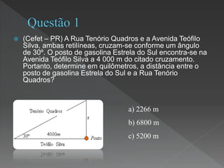 (Cefet – PR) A Rua Tenório Quadros e a Avenida Teófilo
Silva, ambas retilíneas, cruzam-se conforme um ângulo
de 30º. O posto de gasolina Estrela do Sul encontra-se na
Avenida Teófilo Silva a 4 000 m do citado cruzamento.
Portanto, determine em quilômetros, a distância entre o
posto de gasolina Estrela do Sul e a Rua Tenório
Quadros?
a) 2266 m
b) 6800 m
c) 5200 m
 