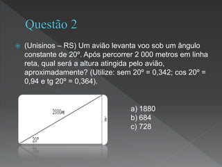  (Unisinos – RS) Um avião levanta voo sob um ângulo
constante de 20º. Após percorrer 2 000 metros em linha
reta, qual será a altura atingida pelo avião,
aproximadamente? (Utilize: sem 20º = 0,342; cos 20º =
0,94 e tg 20º = 0,364).
a) 1880
b) 684
c) 728
 
