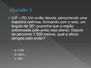  (UF – PI) Um avião decola, percorrendo uma
trajetória retilínea, formando com o solo, um
ângulo de 30º (suponha que a região
sobrevoada pelo avião seja plana). Depois
de percorrer 1 000 metros, qual a altura
atingida pelo avião?
a) 1700
b) 566,6...
c) 500
 