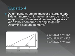  De um ponto A, um agrimensor enxerga o topo
T de um morro, conforme um ângulo de 45º. Ao
se aproximar 50 metros do morro, ele passa a
ver o topo T conforme um ângulo de 60º.
Determine a altura do morro.
a) X= 121,38 / Y~= 71,4
b) X= 122,40 / Y~= 70,3
c) X= 120,52 / Y~= 60,5
 
