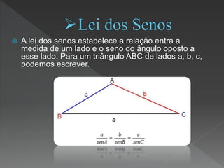 A lei dos senos estabelece a relação entra a
medida de um lado e o seno do ângulo oposto a
esse lado. Para um triângulo ABC de lados a, b, c,
podemos escrever.
 