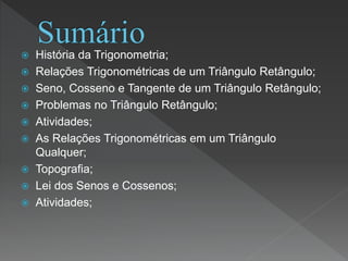  História da Trigonometria;
 Relações Trigonométricas de um Triângulo Retângulo;
 Seno, Cosseno e Tangente de um Triângulo Retângulo;
 Problemas no Triângulo Retângulo;
 Atividades;
 As Relações Trigonométricas em um Triângulo
Qualquer;
 Topografia;
 Lei dos Senos e Cossenos;
 Atividades;
 