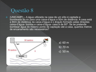  (UNICAMP) – A água utilizada na casa de um sítio é captada e
bombeada do rio para uma caixa-d’água a 50m de distância. A casa está
a 80m de distância da caixa-d’água e o ângulo formado pelas direções
caixa-d’água- bomba e caixa-d’água- casa é de 60º. Se se pretende
bombear água do mesmo ponto de captação até a casa, quantos metros
de encanamento são necessários?
a) 60 m
b) 70 m
c) 50 m
 