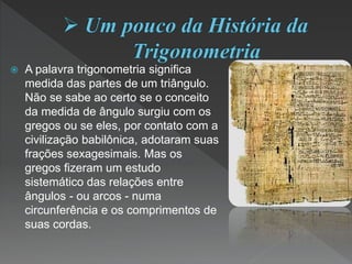  A palavra trigonometria significa
medida das partes de um triângulo.
Não se sabe ao certo se o conceito
da medida de ângulo surgiu com os
gregos ou se eles, por contato com a
civilização babilônica, adotaram suas
frações sexagesimais. Mas os
gregos fizeram um estudo
sistemático das relações entre
ângulos - ou arcos - numa
circunferência e os comprimentos de
suas cordas.
 
