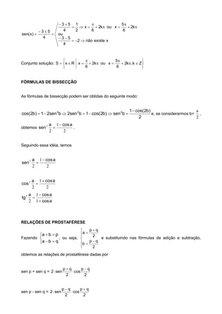 xexistenão2
4
53
ou
k2
6
5
xouk2
6
x
2
1
4
53
4
53
)x(sen











Conjunto solução:










 Zk,k2
6
5
xouk2
6
xRxS
FÓRMULAS DE BISSECÇÃO
As fórmulas de bissecção podem ser obtidas do seguinte modo:
2
)b2cos(1
bsen)b2cos(1bsen2bsen21)b2cos( 222 
 e, se considerarmos b=
2
a
,
obtemos
2
1
2
2 acosa
sen

 .
Seguindo essa idéia, temos
2
1
2
2 acosa
sen


2
1
2
2 acosa
cos


acos
acosa
tg



1
1
2
2
RELAÇÕES DE PROSTAFÉRESE
Fazendo





qba
pba
, ou seja,










2
qp
b
2
qp
a
e substituindo nas fórmulas de adição e subtração,
obtemos as relações de prostaférese dadas por
sen p + sen q =
2
qp
cos
2
qp
sen2




sen p - sen q =
2
qp
cos
2
qp
sen2




 
