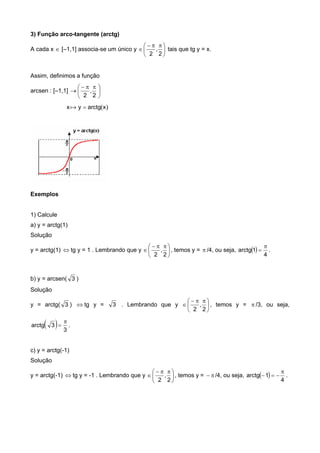 3) Função arco-tangente (arctg)
A cada x  [–1,1] associa-se um único y 




 

2
,
2
tais que tg y = x.
Assim, definimos a função
arcsen : [–1,1] 




 

2
,
2
x )x(arctgy 
Exemplos
1) Calcule
a) y = arctg(1)
Solução
y = arctg(1)  tg y = 1 . Lembrando que y 




 

2
,
2
, temos y =  /4, ou seja,  
4
1arctg

 .
b) y = arcsen( 3 )
Solução
y = arctg( 3 )  tg y = 3 . Lembrando que y 




 

2
,
2
, temos y =  /3, ou seja,
  3
3arctg

 .
c) y = arctg(-1)
Solução
y = arctg(-1)  tg y = -1 . Lembrando que y 




 

2
,
2
, temos y =  /4, ou seja,  
4
1arctg

 .
 