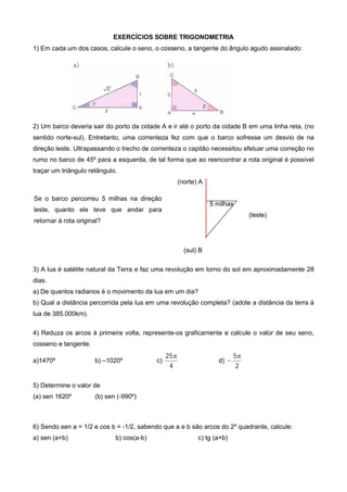 EXERCÍCIOS SOBRE TRIGONOMETRIA
1) Em cada um dos casos, calcule o seno, o cosseno, a tangente do ângulo agudo assinalado:
2) Um barco deveria sair do porto da cidade A e ir até o porto da cidade B em uma linha reta, (no
sentido norte-sul). Entretanto, uma correnteza fez com que o barco sofresse um desvio de na
direção leste. Ultrapassando o trecho de correnteza o capitão necessitou efetuar uma correção no
rumo no barco de 45º para a esquerda, de tal forma que ao reencontrar a rota original é possível
traçar um triângulo retângulo.
(norte) A
5 milhas
(leste)
(sul) B
3) A lua é satélite natural da Terra e faz uma revolução em torno do sol em aproximadamente 28
dias.
a) De quantos radianos é o movimento da lua em um dia?
b) Qual a distância percorrida pela lua em uma revolução completa? (adote a distância da terra à
lua de 385.000km).
4) Reduza os arcos à primeira volta, represente-os graficamente e calcule o valor de seu seno,
cosseno e tangente.
a)1470º b) –1020º c)
4
25
d)
2
5

5) Determine o valor de
(a) sen 1620º (b) sen (-990º)
6) Sendo sen a = 1/2 e cos b = -1/2, sabendo que a e b são arcos do 2º quadrante, calcule:
a) sen (a+b) b) cos(a-b) c) tg (a+b)
Se o barco percorreu 5 milhas na direção
leste, quanto ele teve que andar para
retornar á rota original?
 