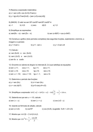 7) Resolva a expressão matemática
a) x = sen (/6)- cos (2/3)-3*sen()
b) y = tg(/4)+2*sen(5/6) – [sen (/3)-cos(/6)]
8) (MACK) O valor se sen 55º.cos35º+sen35º.cos55º é:
a) –1 b) -0,5 c) zero d)0,5 e) 1,0
9) Simplifique as expressões:
a) )x5(sen)x9(sen  b) sen (x-900º) + cos (x-540º)
10) Construa o gráfico (dois períodos completos) das seguintes funções, explicitando o domínio, a
imagem e o período:
a) y = 4 sen x b) y=1 - sen x c) y = 2 sen x/4
11) Calcule :
a) sen (9/4) e cos (9/4)
b) sen (-2/3) e sen (-2/3)
c) sen 8 e cos8
12. Encontre os valores do ângulo no intervalo [0, 2) que satisfaça as equações:
a) sen =1; cos=-1; tg =1; sec=1;
b) sen =0; cos=0; tg=0; sec=0;
c) sen = -1/2; cos= 1/2; tg= -1; sec=2.
13. Determine o período das funções:
a) y = sen (8) b) z= 4 sen (8)
c) x = cos (4/7) d) p=3 cos(/4+/2)
14. Simplifique a expressão 







 cos
2
sen)sen()sen( .
15. Sabendo-se que sen  = -1/3, calcule:
a) sen (  - ) b) sen (  + ) c) cos (/2 - )
16. Usando as fórmulas de adição, calcule:
a) sen (+/2) b) cos75º c) cos (5/6), (sugestão 5/6 = /2+/3)
17. Mostre que  cossen22sen .
18. Mostre que
2
2cos
2
1
cos2 
 .
 