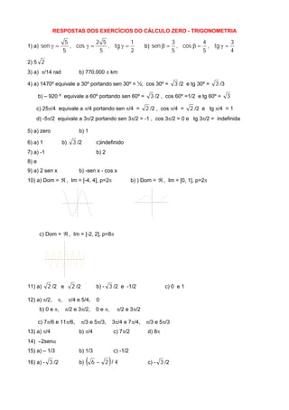 RESPOSTAS DOS EXERCÍCIOS DO CÁLCULO ZERO - TRIGONOMETRIA
1) a)
2
1
tg,
5
52
cos,
5
5
sen  b)
4
3
tg,
5
4
cos,
5
3
sen 
2) 5 2
3) a) /14 rad b) 770.000  km
4) a) 1470º equivale a 30º portando sen 30º = ½; cos 30º = 3 /2 e tg 30º = 3 /3
b) – 920 º equivale a 60º portando sen 60º = 3 /2 , cos 60º =1/2 e tg 60º = 3
c) 25/4 equivale a /4 portando sen /4 = 2 /2 , cos /4 = 2 /2 e tg /4 = 1
d) -5/2 equivale a 3/2 portando sen 3/2 = -1 , cos 3/2 = 0 e tg 3/2 = indefinida
5) a) zero b) 1
6) a) 1 b) 3 /2 c)indefinido
7) a) -1 b) 2
8) e
9) a) 2 sen x b) -sen x - cos x
10) a) Dom =  , Im = [-4, 4], p=2 b) ) Dom =  , Im = [0, 1], p=2
c) Dom =  , Im = [-2, 2], p=8
11) a) 2 /2 e 2 /2 b) - 3 /2 e -1/2 c) 0 e 1
12) a) /2, , /4 e 5/4, 0
b) 0 e , /2 e 3/2, 0 e , /2 e 3/2
c) 7/6 e 11/6, /3 e 5/3, 3/4 e 7/4, /3 e 5/3
13) a) /4 b) /4 c) 7/2 d) 8
14) –2sen
15) a) – 1/3 b) 1/3 c) -1/2
16) a) - 3 /2 b)   4/26  c) - 3 /2
 