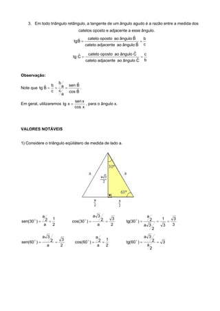3. Em todo triângulo retângulo, a tangente de um ângulo agudo é a razão entre a medida dos
catetos oposto e adjacente a esse ângulo.
c
b
Bˆânguloaoadjacentecateto
Bˆânguloaoopostocateto
Bˆtg 
b
c
Cˆânguloaoadjacentecateto
Cˆânguloaoopostocateto
Cˆtg 
Observação:
Note que
Bˆcos
Bˆsen
a
c
a
b
c
b
Bˆtg  .
Em geral, utilizaremos
xcos
xsen
xtg  , para o ângulo x.
VALORES NOTÁVEIS
1) Considere o triângulo eqüilátero de medida de lado a.
2
1
a
2
a
)30(sen 
2
3
a
2
3a
)30cos( 
3
3
3
1
2
3a
2
a
)30(tg 
2
3
a
2
3a
)60(sen 
2
1
a
2
a
)60cos(  3
2
a
2
3a
)60(tg 
 