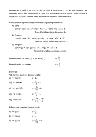 Observação: o gráfico de uma função periódica é caracterizado por ter seu “desenho” se
repetindo. Assim, para desenharmos a curva toda, basta desenharmos a parte correspondente a
um período e copiar à direita e à esquerda infinitas cópias da parte desenhada.
Vamos analisar a periodicidade destas três funções trigonométricas:
1) Seno
sen(x) = sen(x + 2 ) = sen(x + 4 ) =..... = sen(x + k2  ), k  Z.
Seno é função periódica de período 2 
2) Cosseno
cos(x) = cos(x + 2  ) = cos(x + 4  ) =..... = cos(x + k2  ), k  Z.
Cosseno é função periódica de período 2
3) Tangente
tg(x) = tg(x +  ) = tg(x+ 2 ) =..... = tg(x + k  ), k  Z.
Tangente é função periódica de período 
Generalizando: y = a sen(kx) e y = a cos(kx) p =
k
2
Generalizando: y = a tg(kx) p =
k

Exemplos:
1) Determine o período de cada função:
a). y = 3 sen(x) p = 2 
b) y = 3 sen(2x) p = 

2
2
c). y = 2 sen(x/2) p = 

4
2/1
2
d) y = 3 cos(2x) p = 

2
2
e) y = cos(3x/5) p =
3
10
5/3
2 


2) Determine o período de cada função:
a). y = tg(2x) p =
2

b). y = 2 tg(x) p = 
a). y = tg(x/2) p = 

2
2/1
 