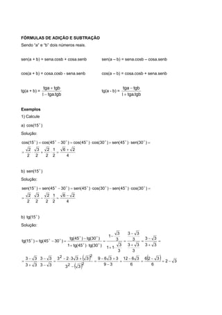 FÓRMULAS DE ADIÇÃO E SUBTRAÇÃO
Sendo “a” e “b” dois números reais.
sen(a + b) = sena.cosb + cosa.senb sen(a – b) = sena.cosb – cosa.senb
cos(a + b) = cosa.cosb - sena.senb cos(a – b) = cosa.cosb + sena.senb
tg(a + b) =
tgb.tga
tgbtga


1
tg(a - b) =
tgb.tga
tgbtga


1
Exemplos
1) Calcule
a) )15cos( 
Solução:
4
26
2
1
2
2
2
3
2
2
)30(sen)45(sen)30cos()45cos()3045cos()15cos(


 
b) )15(sen 
Solução:
4
26
2
1
2
2
2
3
2
2
)30cos()45(sen)30cos()45(sen)3045(sen)15(sen


 
b) )15(tg 
Solução:
 
 
  32
6
326
6
3612
39
3369
33
33323
33
33
33
33
33
33
3
33
3
33
3
3
11
3
3
1
)30(tg)45(tg1
)30(tg)45(tg
)3045(tg)15(tg
22
22

































 