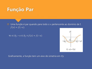 Função Par
 Uma função é par quando para todo o x pertencente ao domínio de f,
𝑓 𝑥 = 𝑓(−𝑥)
∀𝑥 ∈ 𝐷𝑓: −𝑥 ∈ 𝐷𝑓 ∧ 𝑓 𝑥 = 𝑓(−𝑥)
Graficamente, a função tem um eixo de simetria em 𝑂𝑦
 