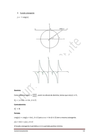 numerosnamente 12
4- Função cotangente
Domínio
Como sabemos , assim no cálculo do domínio, temos que ;
, 
Contradomínio
Período
,  pois e ( ) tem o mesma cotangente.
, 
A função cotangente é periódica e é o período positivo mínimo.
 