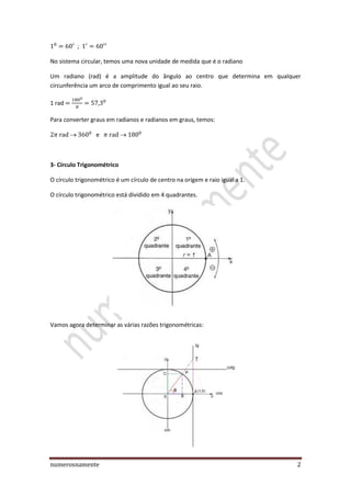 numerosnamente 2
;
No sistema circular, temos uma nova unidade de medida que é o radiano
Um radiano (rad) é a amplitude do ângulo ao centro que determina em qualquer
circunferência um arco de comprimento igual ao seu raio.
1 rad
Para converter graus em radianos e radianos em graus, temos:
e
3- Círculo Trigonométrico
O círculo trigonométrico é um círculo de centro na origem e raio igual a 1.
O círculo trigonométrico está dividido em 4 quadrantes.
Vamos agora determinar as várias razões trigonométricas:
 