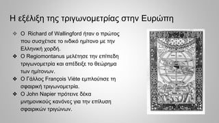Η εξέλιξη της τριγωνομετρίας στην Ευρώπη
❖ Ο Richard of Wallingford ήταν ο πρώτος
που συσχέτισε το ινδικό ημίτονο με την
Ελληνική χορδή.
❖ Ο Regiomontanus μελέτησε την επίπεδη
τριγωνομετρία και απέδειξε το θεώρημα
των ημίτονων.
❖ Ο Γάλλος François Viète εμπλούτισε τη
σφαιρική τριγωνομετρία.
❖ Ο John Napier πρότεινε δέκα
μνημονικούς κανόνες για την επίλυση
σφαιρικών τριγώνων.
 