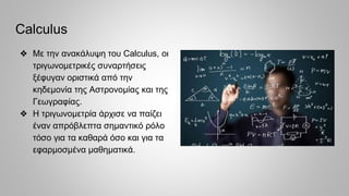 Calculus
❖ Με την ανακάλυψη του Calculus, οι
τριγωνομετρικές συναρτήσεις
ξέφυγαν οριστικά από την
κηδεμονία της Αστρονομίας και της
Γεωγραφίας.
❖ Η τριγωνομετρία άρχισε να παίζει
έναν απρόβλεπτα σημαντικό ρόλο
τόσο για τα καθαρά όσο και για τα
εφαρμοσμένα μαθηματικά.
 