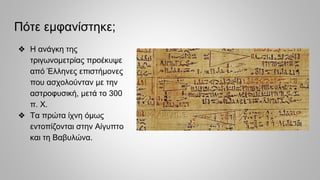 Πότε εμφανίστηκε;
❖ Η ανάγκη της
τριγωνομετρίας προέκυψε
από Έλληνες επιστήμονες
που ασχολούνταν με την
αστροφυσική, μετά το 300
π. Χ.
❖ Τα πρώτα ίχνη όμως
εντοπίζονται στην Αίγυπτο
και τη Βαβυλώνα.
 