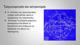 Τριγωνομετρία και αστρονομία
❖ Η επιστήμη της τριγωνομετρίας
υπήρξε κατά κάποιο τρόπο ο
προάγγελος του τηλεσκοπίου.
❖ Επέτρεψε τη μέτρηση μακρινών
αντικειμένων και έδωσε τη
δυνατότητα στον άνθρωπο να
διεισδύσει στα άδυτα του
διαστήματος.
 