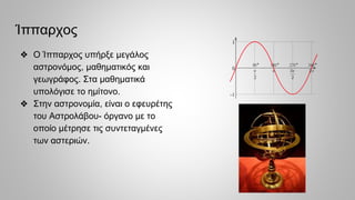 Ίππαρχος
❖ Ο Ίππαρχος υπήρξε μεγάλος
αστρονόμος, μαθηματικός και
γεωγράφος. Στα μαθηματικά
υπολόγισε το ημίτονο.
❖ Στην αστρονομία, είναι ο εφευρέτης
του Αστρολάβου- όργανο με το
οποίο μέτρησε τις συντεταγμένες
των αστεριών.
 