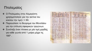 Πτολεμαίος
❖ Ο Πτολεμαίος στην Αλμαγέστη
χρησιμοποίησε για την ακτίνα του
κύκλου την τιμή r = 60.
❖ Παρουσίασε το θεώρημα του Μενελάου
για την επίλυση σφαιρικών τριγώνων.
❖ Συνέταξε έναν πίνακα με μία τιμή χορδής
για κάθε γωνία από 1 μοίρα μέχρι τις
1800 .
 