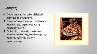 Άραβες
❖ Ο Muhammad ibn Jabir al-Battani
εισήγαγε το συνημίτονο.
❖ Επανεισήγαγαν την εφαπτομένη των
Κινέζων, ενώ πρότειναν και τη
συνεφαπτομένη.
❖ Οι Άραβες ερευνητές συνέταξαν
πίνακες εκπληκτικής ακρίβειας με τις
τιμές του ημίτονου και της
εφαπτομένης.
 