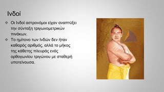 Ινδοί
❖ Oι Ινδοί αστρονόμοι είχαν αναπτύξει
την σύνταξη τριγωνομετρικών
πινάκων.
❖ Το ημίτονο των Ινδών δεν ήταν
καθαρός αριθμός, αλλά το μήκος
της κάθετης πλευράς ενός
ορθογωνίου τριγώνου με σταθερή
υποτείνουσα.
 