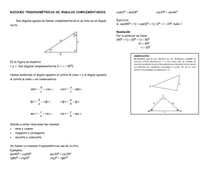 RAZONES TRIGONOMÉTRICAS DE ÁNGULOS COMPLEMENTARIOS                                      cos62º = sen28º                     csc24º = sec66º


    Dos ángulos agudos se llaman complementarios si su sima es un ángulo                Ejercicio:
recto.                                                                                  si: sen(40º + ) = cos(10º + ); 12º <         < 24º, halle

                                                                                        Resolución
                                                                                        Por lo anterior se tiene:
                                                                                        (40º + ) + (10º + ) = 90º
                                                                                                         2 = 40º
                                                                                                              = 20º

                                                                                                     OBSERVACIÓN:
                                                                                                     RECORDEMOS QUE   EN LOS VÉRTICES DE LOS TRIÁNGULOS SIEMPRE SE

En la figura se muestra:                                                                             COLOCAN LETRAS MAYÚSCULAS Y A LOS LADOS QUE SE OPONEN SE
                                                                                                     COLOCAN SUS RESPECTIVAS LETRAS MINÚSCULAS POR DECIR: SI EN UNO DE
 y : Son ángulos complementarios ( +               = 90º)                                            LOS VÉRTICES DEL TRIÁNGULO COLOCAMOS LA LETRA    “A”,   EN SU LADO
                                                                                                     OPUESTO COLOCAREMOS SU MINÚSCULA “A”.


Hemos nombrado el ángulo opuesto al cateto b como                 y al ángulo opuesto
al cateto a como     en consecuencia:

                           b                          a
               sen              cos     ;    cos            sen
                           c                          c

                       b                              a
               tg              ctg ;         ctg            tg
                       a                              b

                           c                          c
               sec              csc    ;     csc            sec
                           a                          b

Debido a estas relaciones las razones:
   seno y coseno
   tangente y cotangente
   secante y cosecante


Se llaman co–razones trigonométricas una de la otra
Ejemplos:
sen40º = cos50º                       sec20º = csc70º
tg80º = ctg10º                        ctg3º = tg87º
 