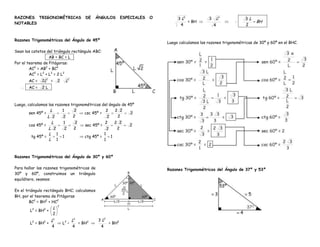 RAZONES TRIGONOMÉTRICAS                      DE   ÁNGULOS              ESPECIALES   O        3 L2            3       L2          3L
NOTABLES                                                                                            = BH                     .        BH .
                                                                                               4                 4               2


Razones Trigonométricas del Ángulo de 45º
                                                                                        Luego calculamos las razones trigonométricas de 30º y 60º en el BHC.

Sean los catetos del triángulo rectángulo ABC:
                 . AB = BC = L .
Por el teorema de Pitágoras:
        AC2 = AB2 + BC2
        AC2 = L2 + L2 = 2 L2
       AC =   2L2 =       2       L2
     . AC =   2L .



Luego, calculamos las razones trigonométricas del ángulo de 45º
                   L      1     2               2    2 2
        sen 45º =                    csc 45º =               2
                  L 2     2    2                2     2
                     L        1        2                 2           2 2
       cos 45º =                             sec 45º =                     2
                 L 2          2        2                     2        2
                 L 1                                     1
        tg 45º =              1              ctg 45º =           1
                 L 1                                     1



Razones Trigonométricas del Ángulo de 30º y 60º

Para hallar las razones trigonométricas de                                              Razones Trigonométricas del Ángulo de 37º y 53º
30º y 60º, construimos un triángulo
equilátero, veamos:

En el triángulo rectángulo BHC; calculamos
BH, por el teorema de Pitágoras
        BC2 = BH2 + HC2
                          2
                      L
        L2 = BH2 +
                      2
                     L2                L2           3 L2
        L2 = BH2 +            L2 –        = BH2              = BH2
                     4                 4             4
 