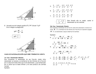 4              4 3           4 3         4 3      4 3
                                                                              a.
                                                                                    3              3. 3          3.3          9        3

                                                                                    3              3 2           3 2         3 2      3 2
                                                                              b.
                                                                                    2              2. 2          2.2           4       2

                                                                                       5           5. 3           5.3         15       15
                                                                              c.
                                                                                       3           3. 3           3.3          9       3


                                                                                                        a        a b          Esta fórmula sólo se cumple, cuando el
                                                                                                   .                    .
                                                                                                         b        b           denominador es raíz cuadrada.

2. Haciendo uso del triángulo notable 16º y 74º. Calcular “tg 8”
                                                                              2do Caso: Denominador Binomio
   En el triángulo rectángulo BCP                                             Para racionalizar el denominador de una fracción, siendo dicho denominador un binomio de la
                                                                              forma:   a           b    se multiplican los dos términos de la fracción por la expresión conjugada
                         BC       7
                 tg 8º                                                        a b         del denominador y luego se simplifican los resultados.
                         PC       49

                                                                              Ejemplos:
                         1
              . tg 8º         .                                                                          52   3               52       3
                         7                                                    a.                                                          2
                                                                                   2           3       2  3 2   3             2   2
                                                                                                                                      3


                                                                                       5               52  3
                                                                                                                       52     3
                                                                                   2           3        4 3
                                                                                           2                   2 5       2            2 5             2
                                                                              b.                                                              2       2
                                                                                       5           2         5   2      5     2           5       2


                                                                                           2            2 5   2             2 5       2
                                                                                       5           2      5 2                  3
CASOS DE RACIONALIZACIÓN QUE DEBE TENERSE EN CUENTA
                                                                                                                                                      2       2                2
1er Caso: Denominador Monomio                                                          3           2         3    2     3     2           3       2       3       2 3. 2   2
                                                                              c.
Para racionalizar el denominador de una fracción, siendo dicho                         3           2         3    2     3     2        3
                                                                                                                                           2
                                                                                                                                                  2
                                                                                                                                                      2
                                                                                                                                                                    3 2
denominador un monomio, se multiplican los dos términos de la fracción
por el radical del mismo índice que el del denominador, y que multiplicador            3           2    3 2 6 2             5 2 6
                                                                                                                                          5 2 6
por el radical que se desea eliminar y de como producto una cantidad                   3           2       1                  1
racional.
Ejemplos:
 