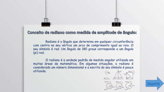 Radiano é o ângulo que determina em qualquer circunferência
com centro no seu vértice um arco de comprimento igual ao raio. O
seu símbolo é rad. Um ângulo de 180 graus corresponde a um ângulo
(pi) rad.
O radiano é a unidade padrão de medida angular utilizada em
muitas áreas da matemática. Em algumas situações, o radiano é
considerado um número dimensional e a escrita do seu símbolo é pouco
utilizada.
Seguinte
 