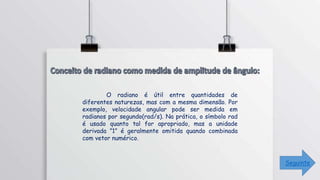 O radiano é útil entre quantidades de
diferentes naturezas, mas com a mesma dimensão. Por
exemplo, velocidade angular pode ser medida em
radianos por segundo(rad/s). Na prática, o símbolo rad
é usado quanto tal for apropriado, mas a unidade
derivada ”1” é geralmente omitida quando combinada
com vetor numérico.
Seguinte
 