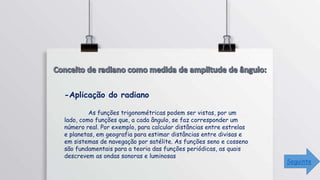 -Aplicação do radiano
As funções trigonométricas podem ser vistas, por um
lado, como funções que, a cada ângulo, se faz corresponder um
número real. Por exemplo, para calcular distâncias entre estrelas
e planetas, em geografia para estimar distâncias entre divisas e
em sistemas de navegação por satélite. As funções seno e cosseno
são fundamentais para a teoria das funções periódicas, as quais
descrevem as ondas sonoras e luminosas
Seguinte
 