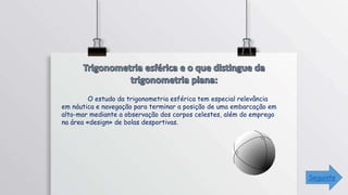 O estudo da trigonometria esférica tem especial relevância
em náutica e navegação para terminar a posição de uma embarcação em
alto-mar mediante a observação dos corpos celestes, além do emprego
na área «design» de bolas desportivas.
Seguinte
 