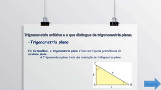 -Trigonometria plana
Em matemática, a trigonometria plana é lida com figuras geométricas de
um único plano.
A Trigonometria plana trata das resolução de triângulos do plano.
Seguinte
 
