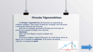 As fórmulas trigonométricas são baseadas na composição do
triângulo retângulo- figura plana formada por um ângulo reto (90 graus)
e dois agudos (menores que 90 graus).
Esse tipo de triângulos apresenta três lados que funcionam de
acordo com a posição do ângulo reto. São eles:
• Hipotenusa:
Maior lado do triângulo e oposto ao ângulo reto.
• Catetos:
Partes que compõem o ângulo (90 graus). Se o lado estiver perto do
ângulo reto é chamado de adjacente; Já se estiver em sentido
contrário, é nomeado de oposto.
Seguinte
 