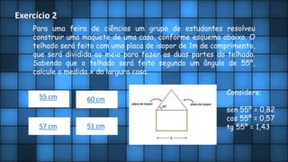 Exercício 2
Para uma feira de ciências um grupo de estudantes resolveu
construir uma maquete de uma casa, conforme esquema abaixo. O
telhado será feito com uma placa de isopor de 1m de comprimento,
que será dividida ao meio para fazer as duas partes do telhado.
Sabendo que o telhado será feito segundo um ângulo de 55º,
calcule a medida x da largura casa.
Considere:
sen 55º = 0,82
cos 55º = 0,57
tg 55º = 1,43
55 cm 60 cm
57 cm 51 cm
 