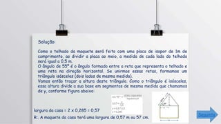 R:. A maquete da casa terá uma largura de 0,57 m ou 57 cm.
Como o telhado da maquete será feito com uma placa de isopor de 1m de
comprimento, ao dividir a placa ao meio, a medida de cada lado do telhado
será igual a 0,5 m.
O ângulo de 55º é o ângulo formado entre a reta que representa o telhado e
uma reta na direção horizontal. Se unirmos essas retas, formamos um
triângulo isósceles (dois lados de mesma medida).
Vamos então traçar a altura deste triângulo. Como o triângulo é isósceles,
essa altura divide a sua base em segmentos de mesma medida que chamamos
de y, conforme figura abaixo:
largura da casa = 2 x 0,285 = 0,57
Solução:
Seguinte
 