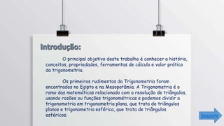 O principal objetivo deste trabalho é conhecer a história,
conceitos, propriedades, ferramentas de cálculo e valor prático
da trigonometria.
Os primeiros rudimentos da Trigonometria foram
encontrados no Egipto e na Mesopotâmia. A Trigonometria é o
ramo das matemáticas relacionado com a resolução de triângulos,
usando razões ou funções trigonométricas e podemos dividir a
trigonometria em trigonometria plana, que trata de triângulos
planos e trigonometria esférica, que trata de triângulos
esféricos. Seguinte
 