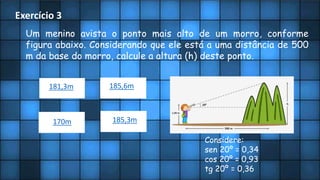 Exercício 3
Um menino avista o ponto mais alto de um morro, conforme
figura abaixo. Considerando que ele está a uma distância de 500
m da base do morro, calcule a altura (h) deste ponto.
Considere:
sen 20º = 0,34
cos 20º = 0,93
tg 20º = 0,36
181,3m 185,6m
170m 185,3m
 