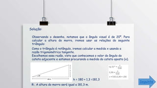 Observando o desenho, notamos que o ângulo visual é de 20º. Para
calcular a altura do morro, iremos usar as relações do seguinte
triângulo:
Como o triângulo é retângulo, iremos calcular a medida x usando a
razão trigonométrica tangente.
Escolhemos essa razão, visto que conhecemos o valor do ângulo do
cateto adjacente e estamos procurando a medida do cateto oposto (x).
R:. A altura do morro será igual a 181,3 m.
h = 180 + 1,3 =181,3
Solução:
Seguinte
 