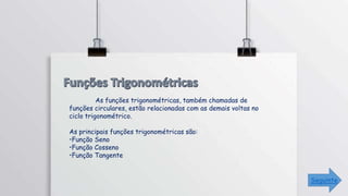 As funções trigonométricas, também chamadas de
funções circulares, estão relacionadas com as demais voltas no
ciclo trigonométrico.
As principais funções trigonométricas são:
•Função Seno
•Função Cosseno
•Função Tangente
Seguinte
 